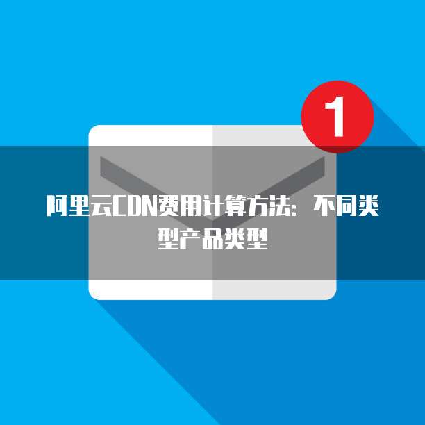 阿里云CDN费用计算方法:不同类型产品类型
