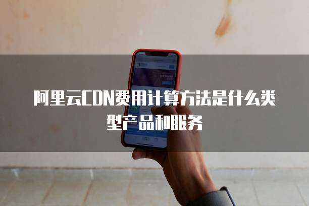 阿里云CDN费用计算方法是什么类型产品和服务