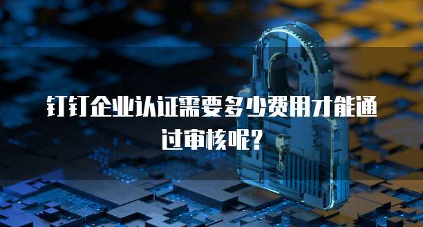 钉钉企业认证需要多少费用才能通过审核呢？