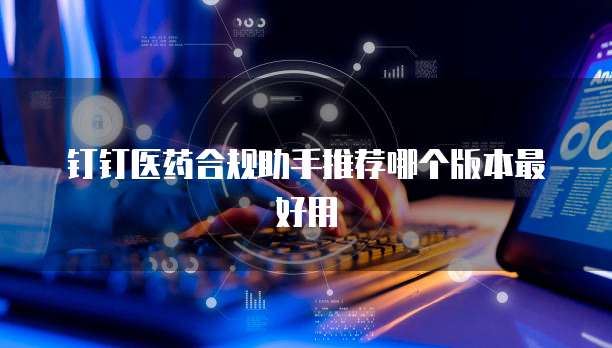 钉钉医药合规助手推荐哪个版本最好用
