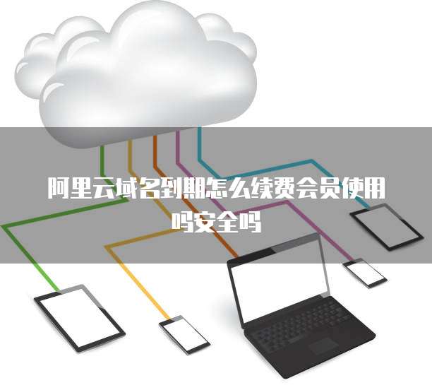 阿里云域名到期怎么续费会员使用吗安全吗