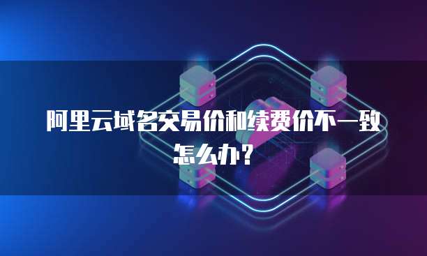阿里云域名交易价和续费价不一致怎么办?