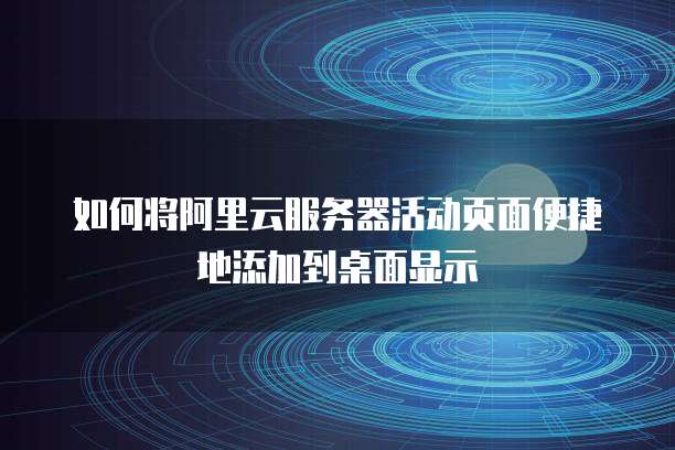 如何将阿里云服务器活动页面便捷地添加到桌面显示