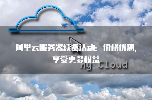 阿里云服务器续费活动:价格优惠,享受更多权益