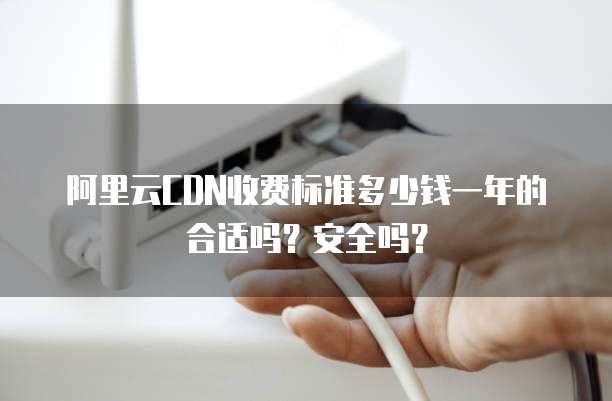 阿里云CDN收费标准多少钱一年的合适吗?安全吗?