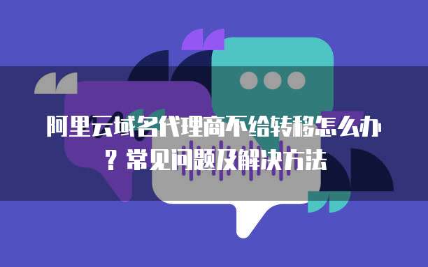 阿里云域名代理商不给转移怎么办?常见问题及解决方法