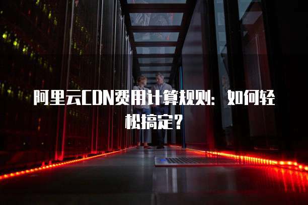 阿里云CDN费用计算规则:如何轻松搞定?