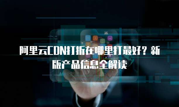 阿里云CDN打折在哪里打最好?新版产品信息全解读