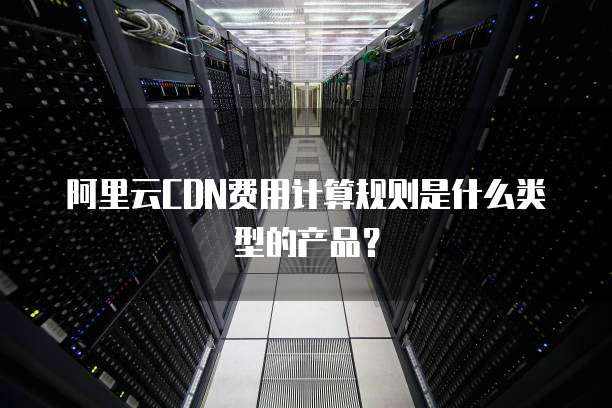 阿里云CDN费用计算规则是什么类型的产品?