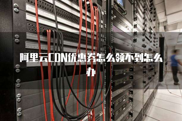 阿里云CDN优惠券怎么领不到怎么办