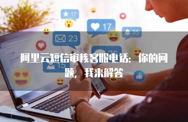 阿里云短信审核客服电话：你的问题，我来解答