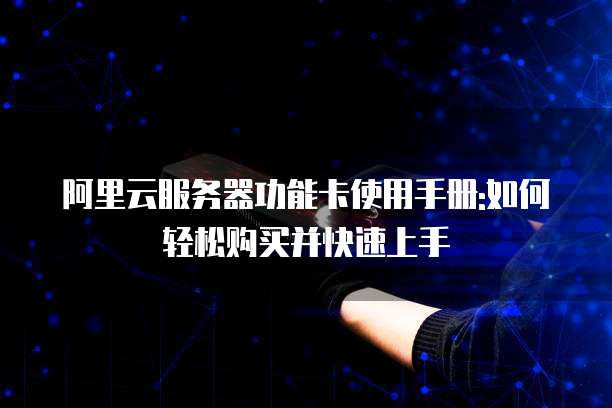 阿里云服务器功能卡使用手册:如何轻松购买并快速上手