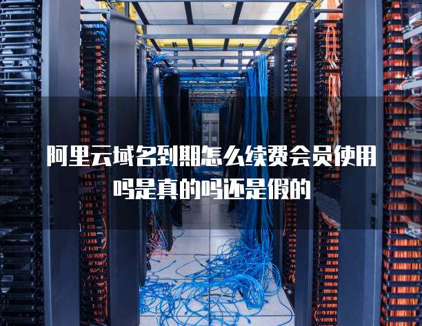 阿里云域名到期怎么续费会员使用吗是真的吗还是假的