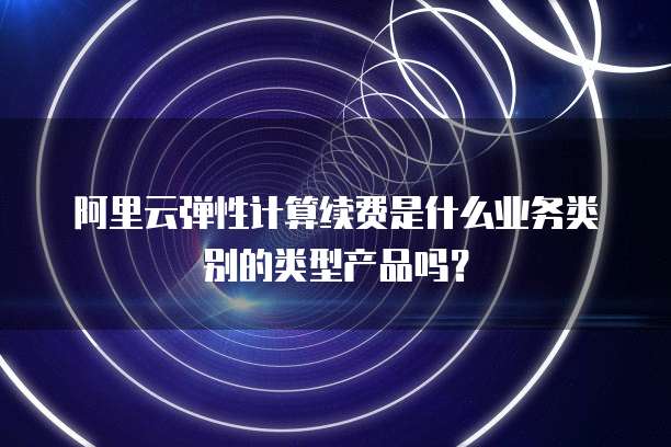 阿里云弹性计算续费是什么业务类别的类型产品吗?