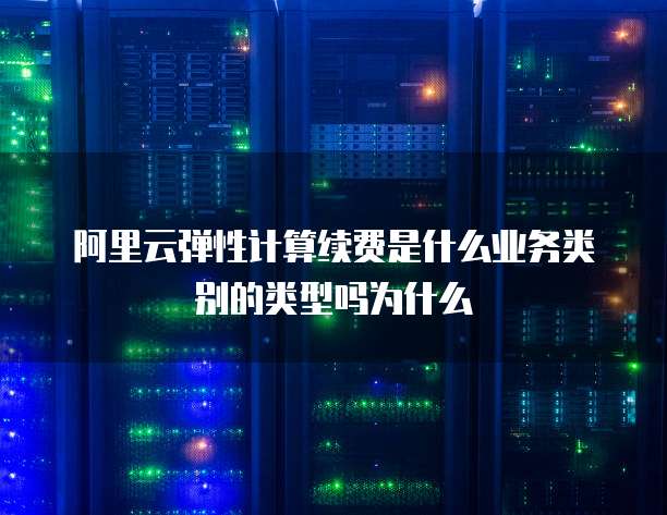 阿里云弹性计算续费是什么业务类别的类型吗为什么