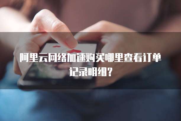 阿里云网络加速购买哪里查看订单记录明细？