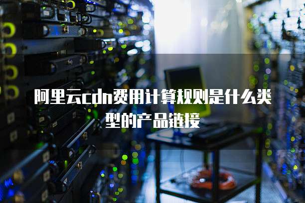 阿里云cdn费用计算规则是什么类型的产品链接