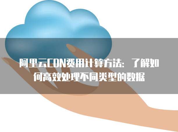 阿里云CDN费用计算方法:了解如何高效处理不同类型的数据