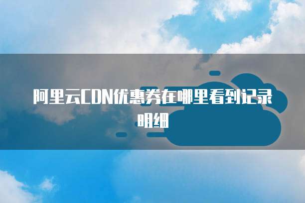阿里云CDN优惠券在哪里看到记录明细