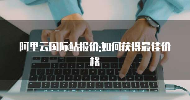 阿里云国际站报价:如何获得最佳价格