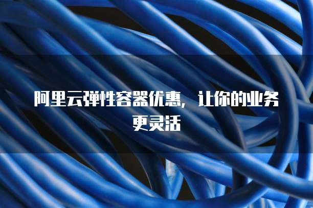 阿里云弹性容器优惠,让你的业务更灵活