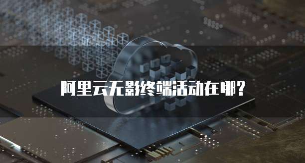 阿里云无影终端活动在哪？