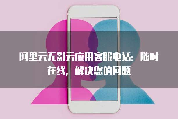 阿里云无影云应用客服电话:随时在线,解决您的问题