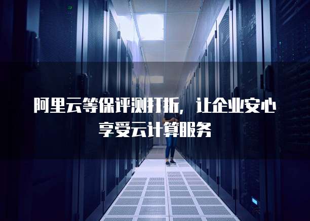 阿里云等保评测打折,让企业安心享受云计算服务