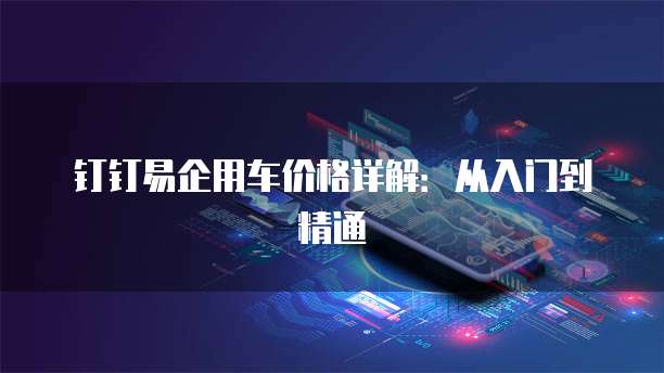 钉钉易企用车价格详解:从入门到精通