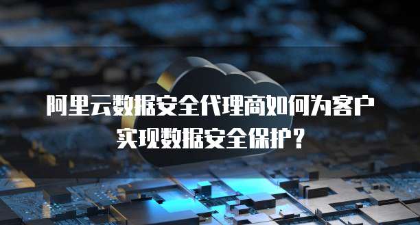 阿里云数据安全代理商如何为客户实现数据安全保护?