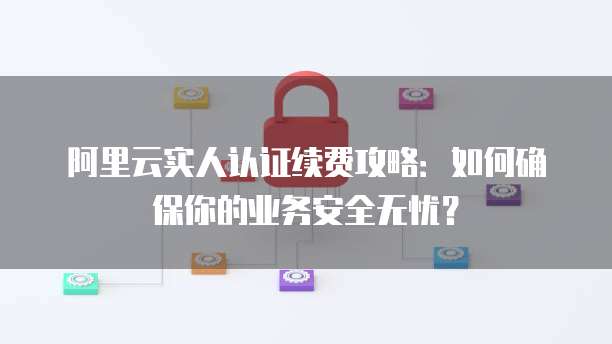 阿里云实人认证续费攻略：如何确保你的业务安全无忧？