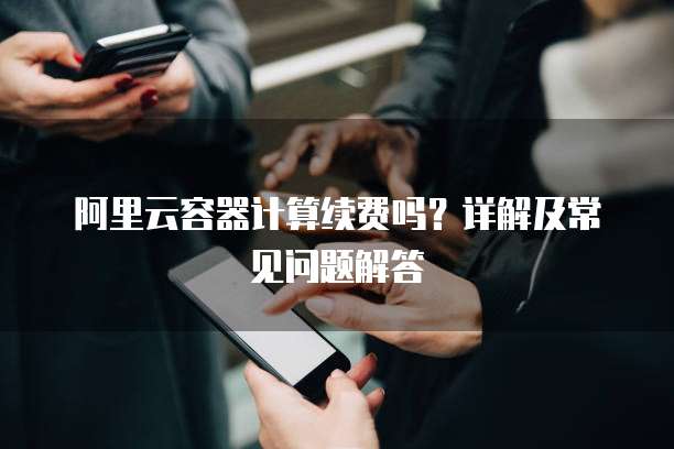 阿里云容器计算续费吗?详解及常见问题解答