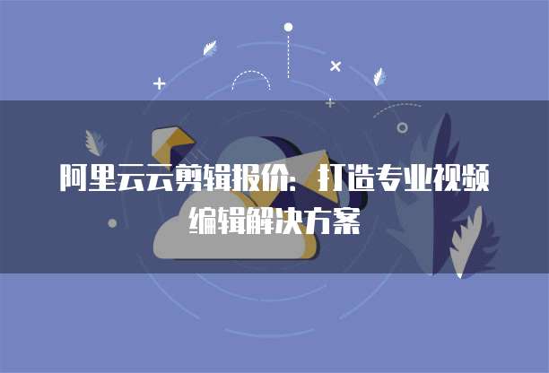阿里云云剪辑报价:打造专业视频编辑解决方案