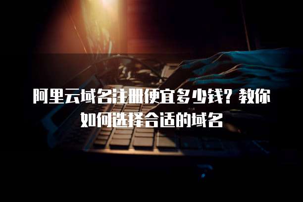 阿里云域名注册便宜多少钱?教你如何选择合适的域名