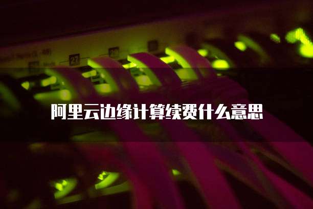 阿里云边缘计算续费什么意思