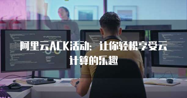 阿里云ACK活动:让你轻松享受云计算的乐趣