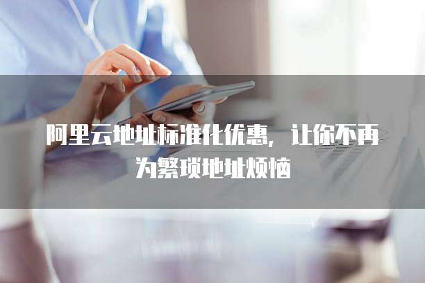 阿里云地址标准化优惠，让你不再为繁琐地址烦恼