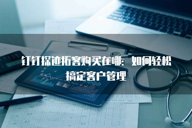 钉钉探迹拓客购买在哪:如何轻松搞定客户管理