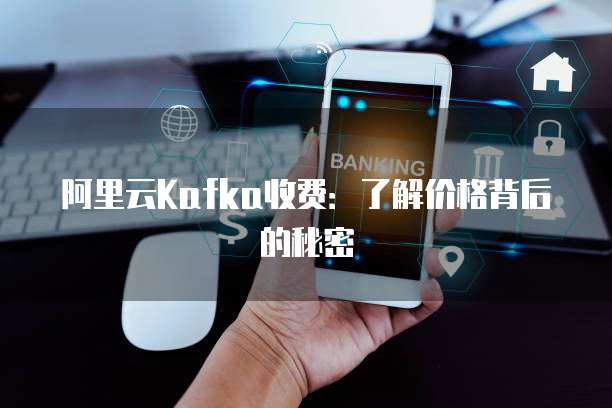 阿里云Kafka收费：了解价格背后的秘密