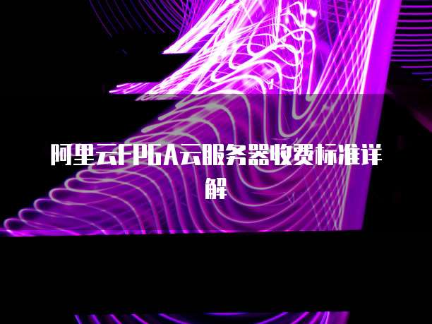 阿里云FPGA云服务器收费标准详解
