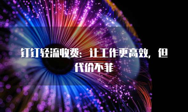 钉钉轻流收费:让工作更高效,但代价不菲