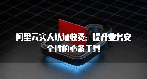 阿里云实人认证收费:提升业务安全性的必备工具
