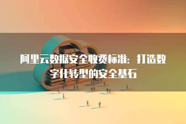 阿里云数据安全收费标准：打造数字化转型的安全基石