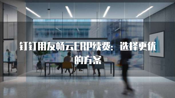 钉钉用友畅云ERP续费:选择更优的方案