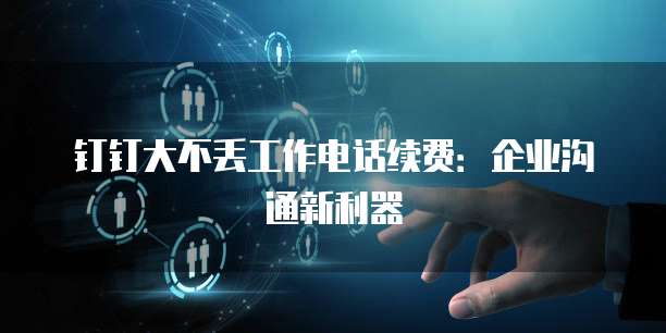 钉钉大不丢工作电话续费:企业沟通新利器