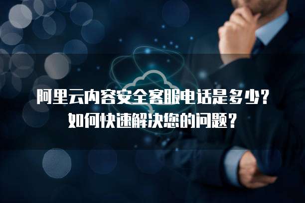 阿里云内容安全客服电话是多少?如何快速解决您的问题?