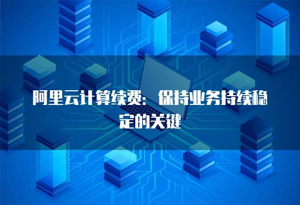 阿里云计算续费：保持业务持续稳定的关键