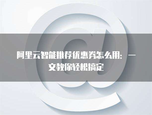 阿里云智能推荐优惠券怎么用:一文教你轻松搞定
