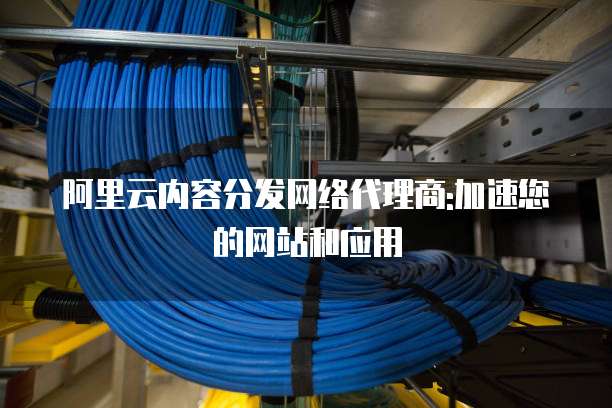阿里云内容分发网络代理商:加速您的网站和应用