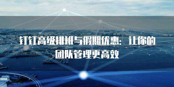 钉钉高级排班与假期优惠：让你的团队管理更高效